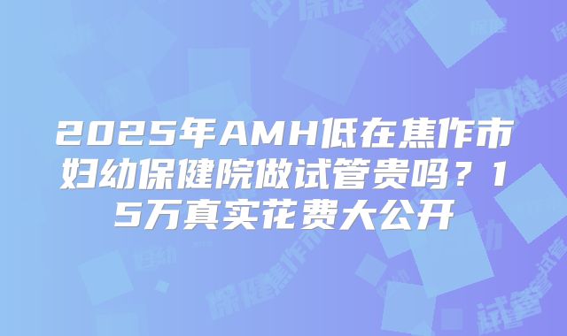 2025年AMH低在焦作市妇幼保健院做试管贵吗？15万真实花费大公开