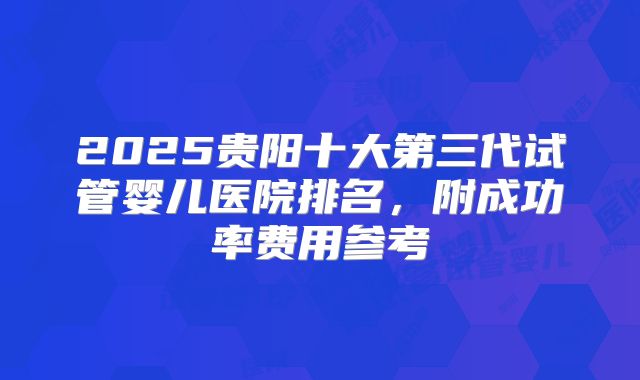 2025贵阳十大第三代试管婴儿医院排名，附成功率费用参考