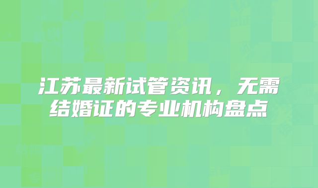 江苏最新试管资讯，无需结婚证的专业机构盘点
