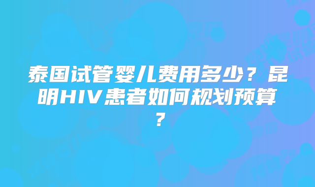 泰国试管婴儿费用多少？昆明HIV患者如何规划预算？