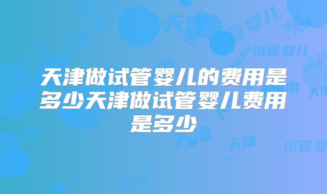 天津做试管婴儿的费用是多少天津做试管婴儿费用是多少
