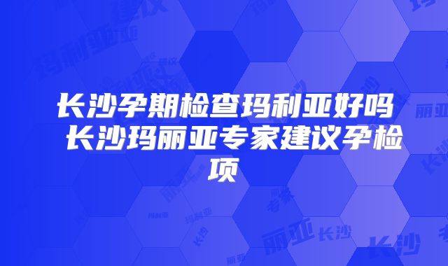 长沙孕期检查玛利亚好吗 长沙玛丽亚专家建议孕检项
