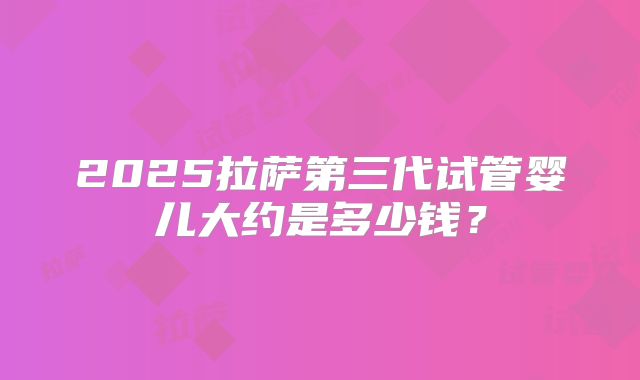 2025拉萨第三代试管婴儿大约是多少钱？