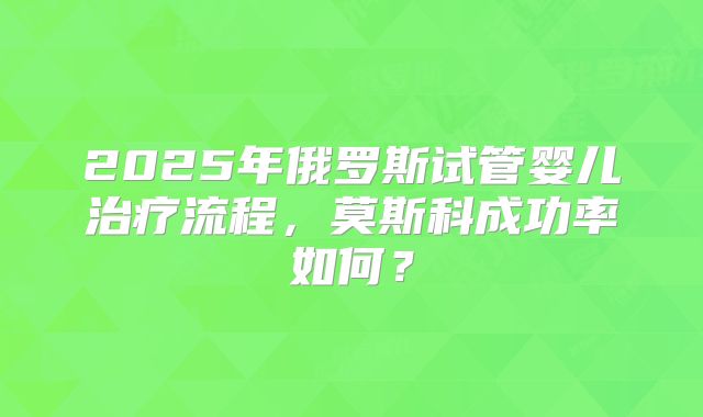 2025年俄罗斯试管婴儿治疗流程，莫斯科成功率如何？