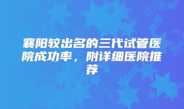 襄阳较出名的三代试管医院成功率，附详细医院推荐