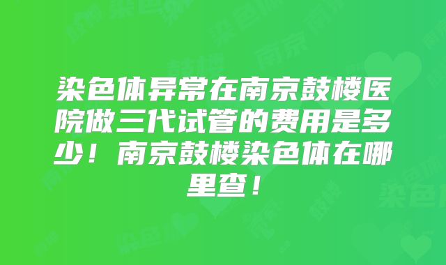 染色体异常在南京鼓楼医院做三代试管的费用是多少！南京鼓楼染色体在哪里查！