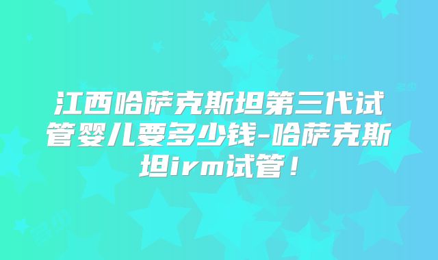 江西哈萨克斯坦第三代试管婴儿要多少钱-哈萨克斯坦irm试管！