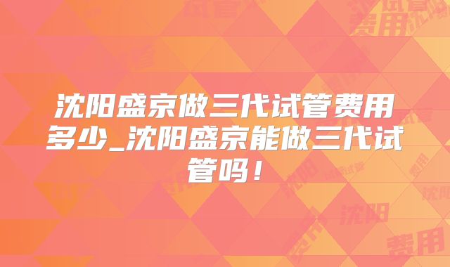 沈阳盛京做三代试管费用多少_沈阳盛京能做三代试管吗！