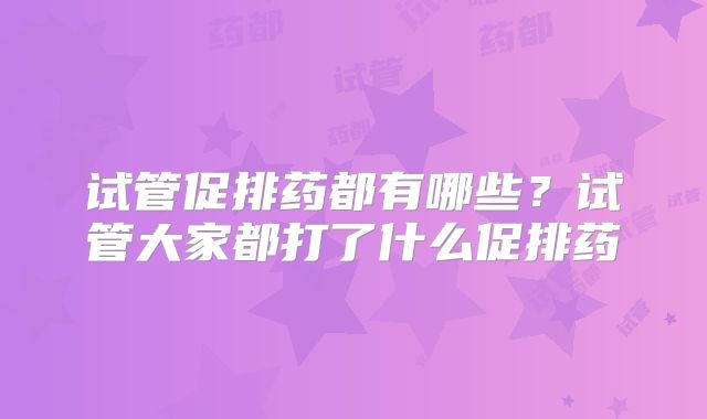 试管促排药都有哪些？试管大家都打了什么促排药