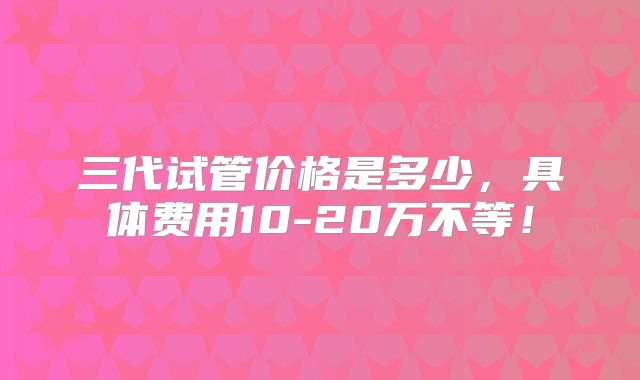 三代试管价格是多少，具体费用10-20万不等！