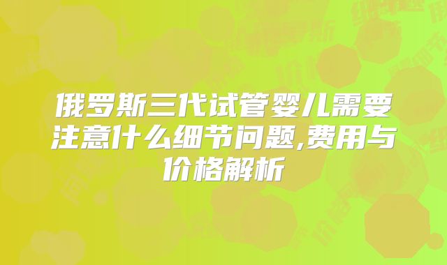 俄罗斯三代试管婴儿需要注意什么细节问题,费用与价格解析