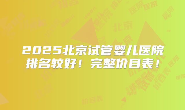 2025北京试管婴儿医院排名较好！完整价目表！