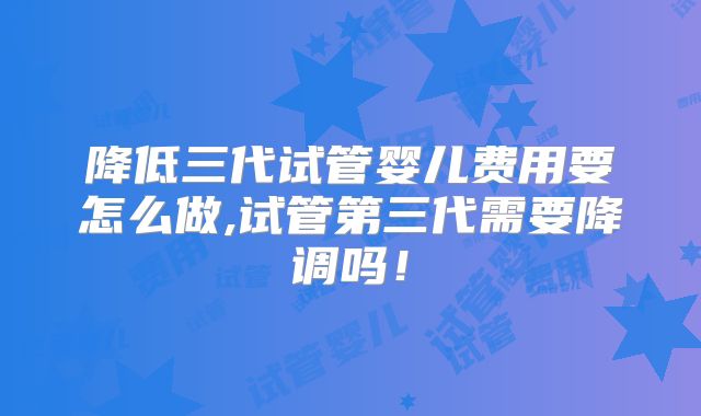 降低三代试管婴儿费用要怎么做,试管第三代需要降调吗！
