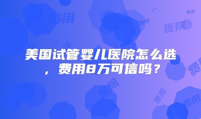 美国试管婴儿医院怎么选，费用8万可信吗？