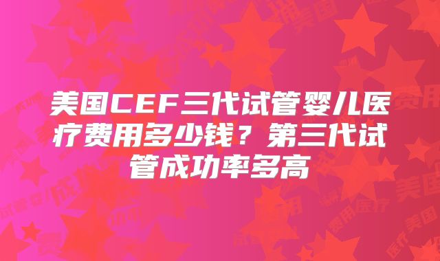 美国CEF三代试管婴儿医疗费用多少钱？第三代试管成功率多高