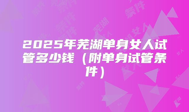 2025年芜湖单身女人试管多少钱（附单身试管条件）