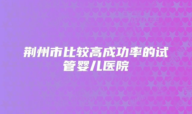 荆州市比较高成功率的试管婴儿医院