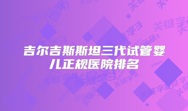 吉尔吉斯斯坦三代试管婴儿正规医院排名