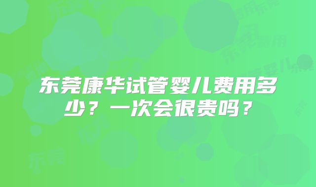 东莞康华试管婴儿费用多少？一次会很贵吗？