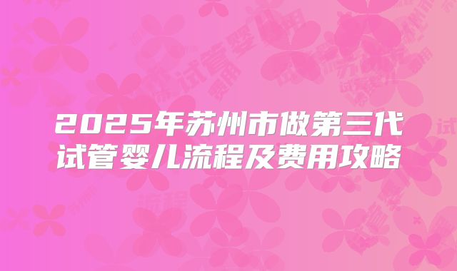 2025年苏州市做第三代试管婴儿流程及费用攻略