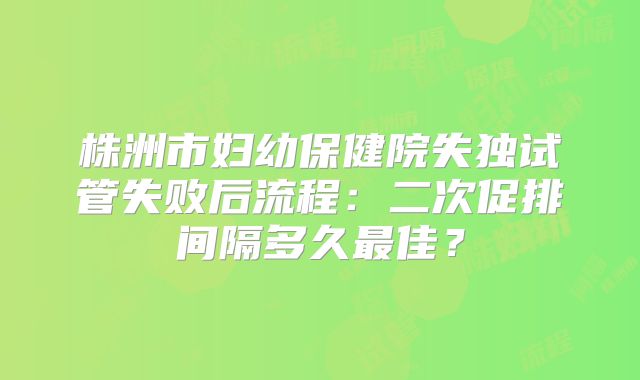 株洲市妇幼保健院失独试管失败后流程：二次促排间隔多久最佳？