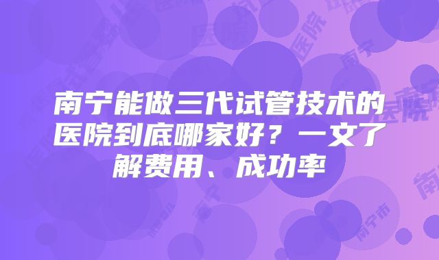 南宁能做三代试管技术的医院到底哪家好？一文了解费用、成功率