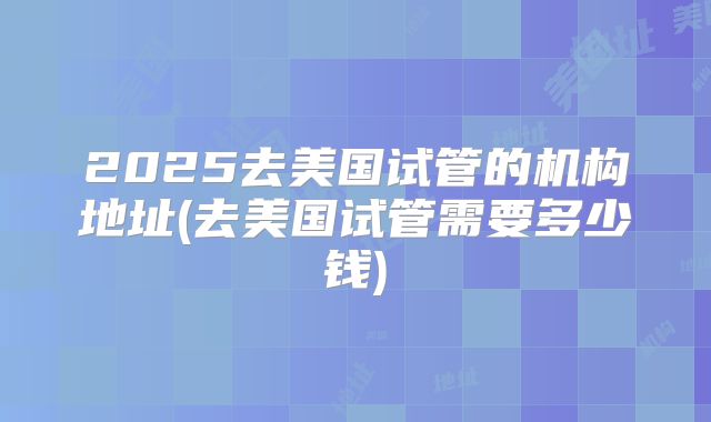 2025去美国试管的机构地址(去美国试管需要多少钱)