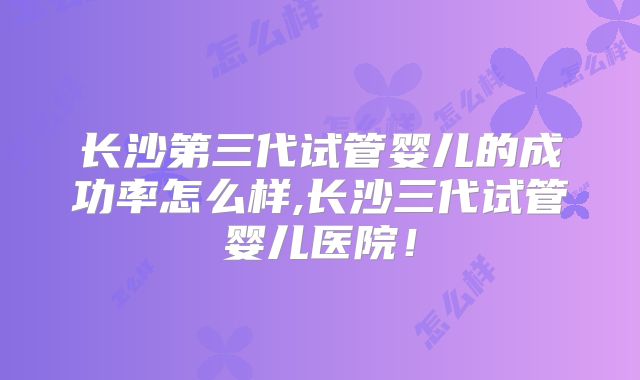 长沙第三代试管婴儿的成功率怎么样,长沙三代试管婴儿医院！