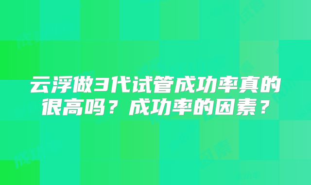 云浮做3代试管成功率真的很高吗？成功率的因素？