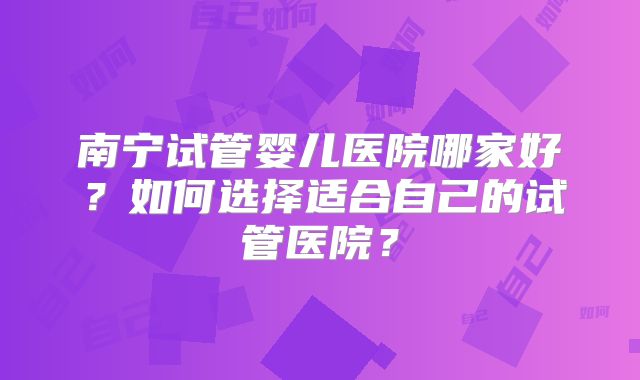 南宁试管婴儿医院哪家好？如何选择适合自己的试管医院？