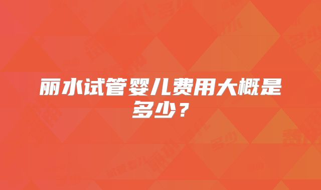 丽水试管婴儿费用大概是多少？