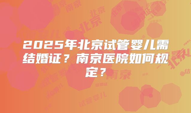 2025年北京试管婴儿需结婚证？南京医院如何规定？