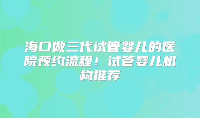 海口做三代试管婴儿的医院预约流程！试管婴儿机构推荐