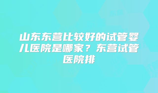 山东东营比较好的试管婴儿医院是哪家？东营试管医院排