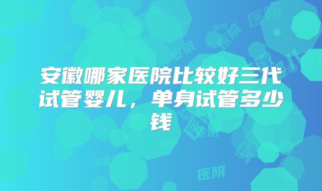 安徽哪家医院比较好三代试管婴儿，单身试管多少钱
