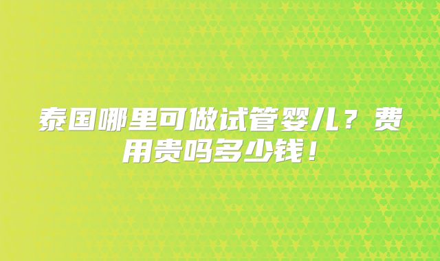 泰国哪里可做试管婴儿？费用贵吗多少钱！