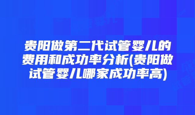 贵阳做第二代试管婴儿的费用和成功率分析(贵阳做试管婴儿哪家成功率高)
