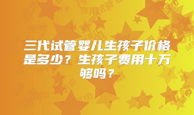 三代试管婴儿生孩子价格是多少？生孩子费用十万够吗？