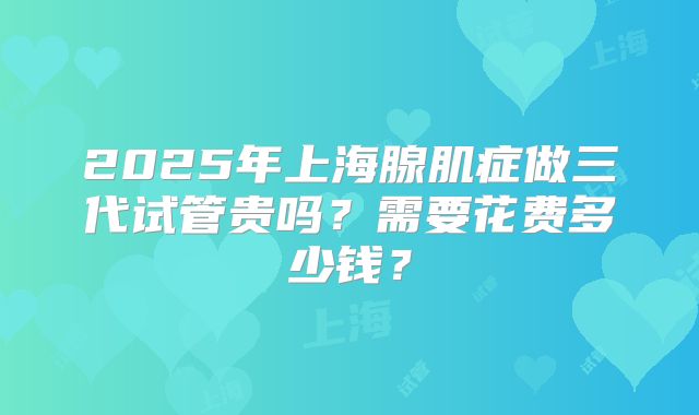 2025年上海腺肌症做三代试管贵吗？需要花费多少钱？