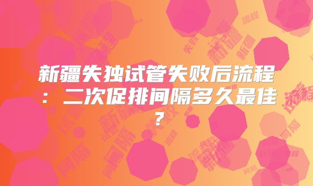 新疆失独试管失败后流程:二次促排间隔多久最佳?