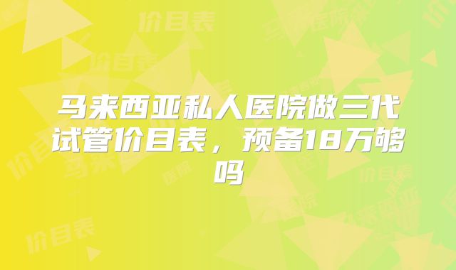 马来西亚私人医院做三代试管价目表,预备18万够吗
