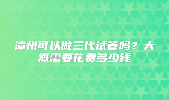 漳州可以做三代试管吗？大概需要花费多少钱