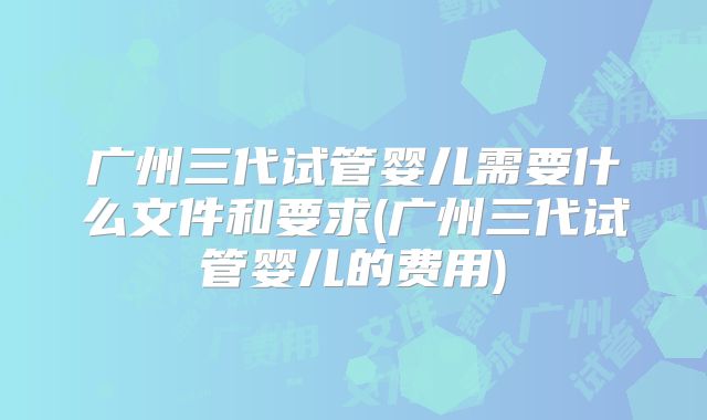 广州三代试管婴儿需要什么文件和要求(广州三代试管婴儿的费用)