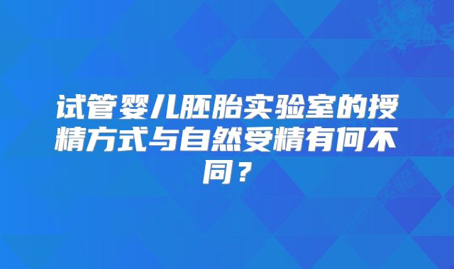 试管婴儿胚胎实验室的授精方式与自然受精有何不同?