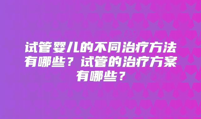 试管婴儿的不同治疗方法有哪些？试管的治疗方案有哪些？
