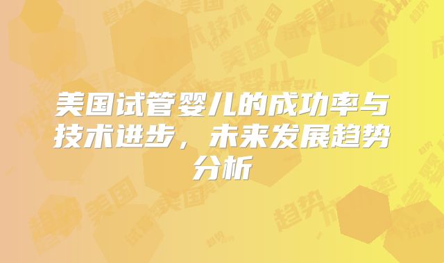 美国试管婴儿的成功率与技术进步，未来发展趋势分析