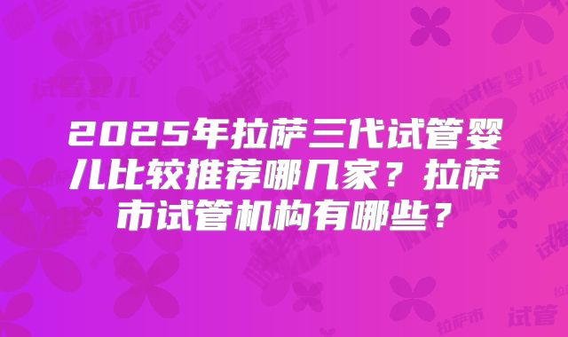 2025年拉萨三代试管婴儿比较推荐哪几家？拉萨市试管机构有哪些？