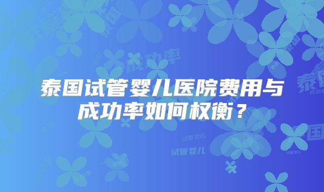 泰国试管婴儿医院费用与成功率如何权衡？