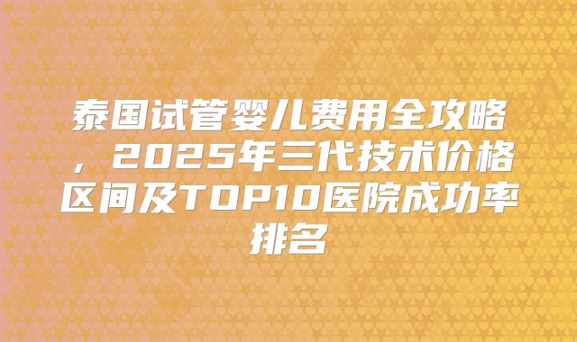泰国试管婴儿费用全攻略,2025年三代技术价格区间及TOP10医院成功率排名