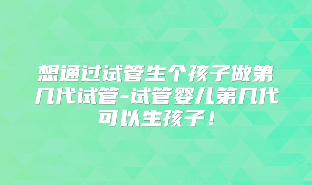 想通过试管生个孩子做第几代试管-试管婴儿第几代可以生孩子！